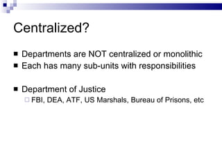 Centralized? Departments are NOT centralized or monolithic Each has many sub-units with responsibilities Department of Justice FBI, DEA, ATF, US Marshals, Bureau of Prisons, etc 