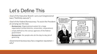 Let’s Define This
oGoal of the Executive Branch: carry out Congressional
laws (“faithfully execute”)
oGoal of the Federal Bureaucracy: To assist the President
at carrying out the laws
o Bureaucracy: Organizational system for a large
organization (school districts, universities, corporations)
o simply defined as the various agencies of the federal
government
o Bureaucrats: the people who do the day-to-day job of
governing
oGovernment bureaucracy has a negative reputation—
why?
 