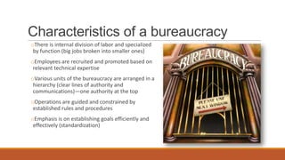 Characteristics of a bureaucracy
oThere is internal division of labor and specialized
by function (big jobs broken into smaller ones)
oEmployees are recruited and promoted based on
relevant technical expertise
oVarious units of the bureaucracy are arranged in a
hierarchy (clear lines of authority and
communications)—one authority at the top
oOperations are guided and constrained by
established rules and procedures
oEmphasis is on establishing goals efficiently and
effectively (standardization)
 
