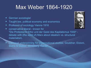 Max Weber 1864-1920  German sociologist Taught law, political economy and economics Professor of sociology Vienna 1918 conservative liberal - known for  "Die Protestants Ethic und der Geist des Kapitalismus 1930" - debate with (the spirit of) Marx about idealism vs. structural materialism. Classical underpinning for organisational studies: Gouldner, Etzioni, Burns & Stalker, Mintzberg, Kanter ....... 