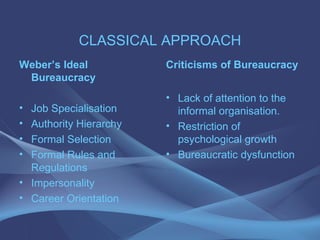 CLASSICAL APPROACH Weber’s Ideal Bureaucracy Job Specialisation Authority Hierarchy Formal Selection Formal Rules and Regulations Impersonality Career Orientation Criticisms of Bureaucracy Lack of attention to the informal organisation. Restriction of psychological growth Bureaucratic dysfunction 
