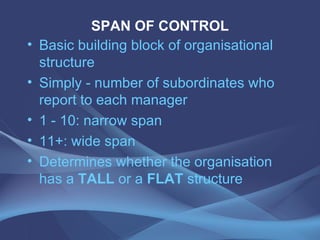 SPAN OF CONTROL Basic building block of organisational structure Simply - number of subordinates who report to each manager 1 - 10: narrow span 11+: wide span Determines whether the organisation has a  TALL  or a  FLAT  structure 