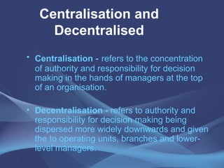 Centralisation and Decentralised Centralisation -   refers to the concentration of authority and responsibility for decision making in the hands of managers at the top of an organisation. Decentralisation -  refers to authority and responsibility for decision making being dispersed more widely downwards and given the to operating units, branches and lower-level managers. 