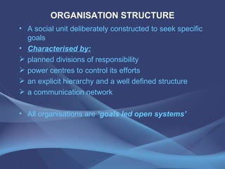ORGANISATION STRUCTURE A social unit deliberately constructed to seek specific goals Characterised by: planned divisions of responsibility power centres to control its efforts an explicit hierarchy and a well defined structure a communication network All organisations are  ‘goals led open systems’ 