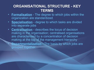 ORGANISATIONAL STRUCTURE - KEY TERMS Formalisation   -  The degree to which jobs within the organization are standardized . Specialisation  - degree to which tasks are divided into separate jobs Centralisation  - describes the locus of decision making in the organisation; centralised organisations are characterised by a concentration of decision making at the top of the management hierarchy Departmentalization  -  The basis by which jobs are grouped together. 