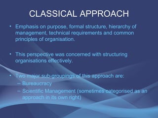 CLASSICAL APPROACH Emphasis on purpose, formal structure, hierarchy of management, technical requirements and common principles of organisation. This perspective was concerned with structuring organisations effectively. Two major sub-groupings of this approach are: Bureaucracy Scientific Management (sometimes categorised as an approach in its own right) 