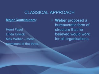 CLASSICAL APPROACH Major Contributors : Henri Fayol Linda Urwick Max Weber – most prominent of the three. Weber  proposed a bureaucratic form of structure that he believed would work for all organisations. 