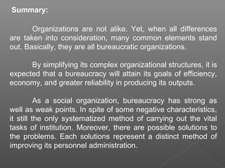 Summary:
Organizations are not alike. Yet, when all differences
are taken into consideration, many common elements stand
out. Basically, they are all bureaucratic organizations.
By simplifying its complex organizational structures, it is
expected that a bureaucracy will attain its goals of efficiency,
economy, and greater reliability in producing its outputs.
As a social organization, bureaucracy has strong as
well as weak points. In spite of some negative characteristics,
it still the only systematized method of carrying out the vital
tasks of institution. Moreover, there are possible solutions to
the problems. Each solutions represent a distinct method of
improving its personnel administration.
 