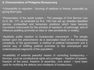 II. Characteristics of Philippine Bureaucracy
•Vulnerability to nepotism - favoring of relatives or friends, especially by
giving them jobs.
•Perpetuation of the spoils system – The passage of Civil Service Law
(C.A. No. 177, as amended by R.A. 144) has set up, besides classified
service, unclassified and temporary positions which have become
convenient instruments for the practice of nepotism, of patronage, and of
influence peddling (promote an idea or view persistently or widely).
•Apathetic public reaction to bureaucratic misconduct – The people
looked upon the phenomenon as a associated result of the increasing
complexity of the government, a method of political harassment and a
natural way of fulfilling political promises to the unemployed and
underemployed segments of the population.
•Availability of external peaceful means of correcting bureaucracy –
Devices, such as constitutional rights and privileges – freedom of speech,
freedom of the press, freedom of assembly, civic action – have been
used for rectifying the defects and misdeeds of bureaucracy.
 