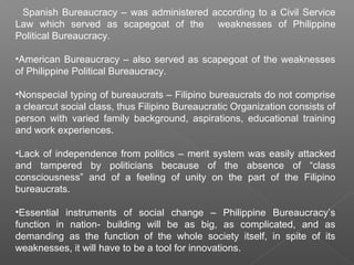 Spanish Bureaucracy – was administered according to a Civil Service
Law which served as scapegoat of the weaknesses of Philippine
Political Bureaucracy.
•American Bureaucracy – also served as scapegoat of the weaknesses
of Philippine Political Bureaucracy.
•Nonspecial typing of bureaucrats – Filipino bureaucrats do not comprise
a clearcut social class, thus Filipino Bureaucratic Organization consists of
person with varied family background, aspirations, educational training
and work experiences.
•Lack of independence from politics – merit system was easily attacked
and tampered by politicians because of the absence of “class
consciousness” and of a feeling of unity on the part of the Filipino
bureaucrats.
•Essential instruments of social change – Philippine Bureaucracy’s
function in nation- building will be as big, as complicated, and as
demanding as the function of the whole society itself, in spite of its
weaknesses, it will have to be a tool for innovations.
 