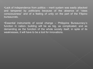 •Lack of independence from politics – merit system was easily attacked
and tampered by politicians because of the absence of “class
consciousness” and of a feeling of unity on the part of the Filipino
bureaucrats.
•Essential instruments of social change – Philippine Bureaucracy’s
function in nation- building will be as big, as complicated, and as
demanding as the function of the whole society itself, in spite of its
weaknesses, it will have to be a tool for innovations.
 