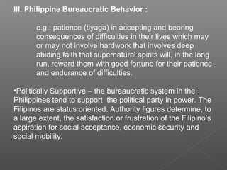 III. Philippine Bureaucratic Behavior :
e.g.: patience (tiyaga) in accepting and bearing
consequences of difficulties in their lives which may
or may not involve hardwork that involves deep
abiding faith that supernatural spirits will, in the long
run, reward them with good fortune for their patience
and endurance of difficulties.
•Politically Supportive – the bureaucratic system in the
Philippines tend to support the political party in power. The
Filipinos are status oriented. Authority figures determine, to
a large extent, the satisfaction or frustration of the Filipino’s
aspiration for social acceptance, economic security and
social mobility.
 