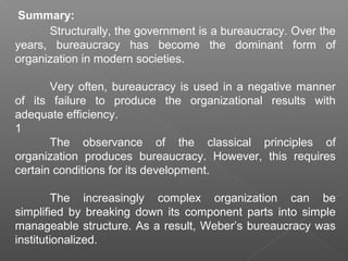 Summary:
Structurally, the government is a bureaucracy. Over the
years, bureaucracy has become the dominant form of
organization in modern societies.
Very often, bureaucracy is used in a negative manner
of its failure to produce the organizational results with
adequate efficiency.
1
The observance of the classical principles of
organization produces bureaucracy. However, this requires
certain conditions for its development.
The increasingly complex organization can be
simplified by breaking down its component parts into simple
manageable structure. As a result, Weber’s bureaucracy was
institutionalized.
 