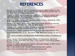    Provost, C., & Teske, P. (2009). President George W. Bush's influence over
    bureaucracy and policy: Extraordinary times, extraordinary powers (pp. 12-
    14). New York, NY: Palgrave Macmillan.
   Shapiro, S. (2002). Speed bumps and roadblocks: Procedural controls and
    regulatory change. Journal of Public Administration Research & Theory,
    12(1), 29. Retrieved from EBSCOhost.
   Shapiro, S. (2006). Politics and regulatory policy analysis. Regulation, 29(2),
    40-45. Retrieved from EBSCOhost.
   Wilson, J. Q. (1991). Bureaucracy: What government agencies do and why
    they do it (pp. 344-345). Palo Alto, CA: Basic Books.
   Yackee, J., & Yackee, S. (2009). Divided government and US federal
    rulemaking. Regulation & Governance, 3(2), 128-144.
   Harrison, B. C. (2009). American democracy now. New York: McGraw-Hill.
   Ethics of Bureaucracy. (n.d.). Vics Home Page. Retrieved October 10, 2011,
    from
    http://www.vicnapier.com/MyArticles/OrgDevPapers/ethics_of_bureaucracy.
    htm
   Henry, J.(n.d.). The Grinding Square Wheels Of Bureaucracy, Retrieved
    October 15,2011 from Data Lite: http://www.datalite.org/grinding-wheels-
    bureaucracy.html
   Johnson, P. (2005). Bureaucratic Politics. Retrieved October 14,2011 from A
    Glossary of Political Economy Terms:
    http://www.auburn.edu/~johnspm/gloss/bureaucratic_politics
   http://www.rose-hulman.edu/~casey1/Bureaucracy.pdf
 