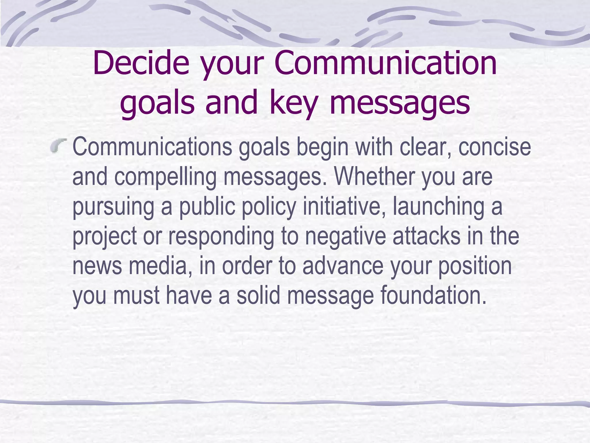 Decide your Communication goals and key messages Communications goals begin with clear, concise and compelling messages. Whether you are pursuing a public policy initiative, launching a project or responding to negative attacks in the news media, in order to advance your position you must have a solid message foundation.  