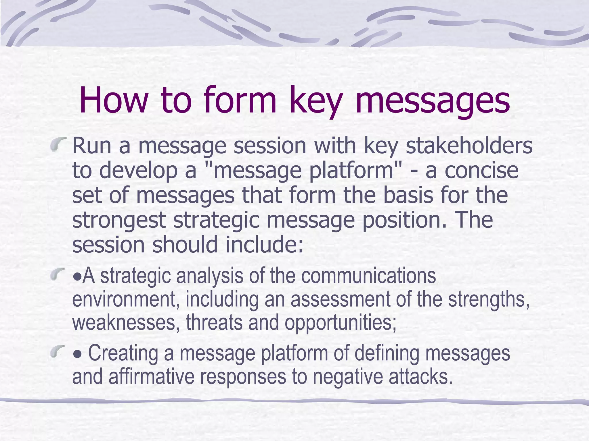 How to form key messages Run a message session with key stakeholders to develop a "message platform" - a concise set of messages that form the basis for the strongest strategic message position. The session should include:   A strategic analysis of the communications environment, including an assessment of the strengths, weaknesses, threats and opportunities;     Creating a message platform of defining messages and affirmative responses to negative attacks.  
