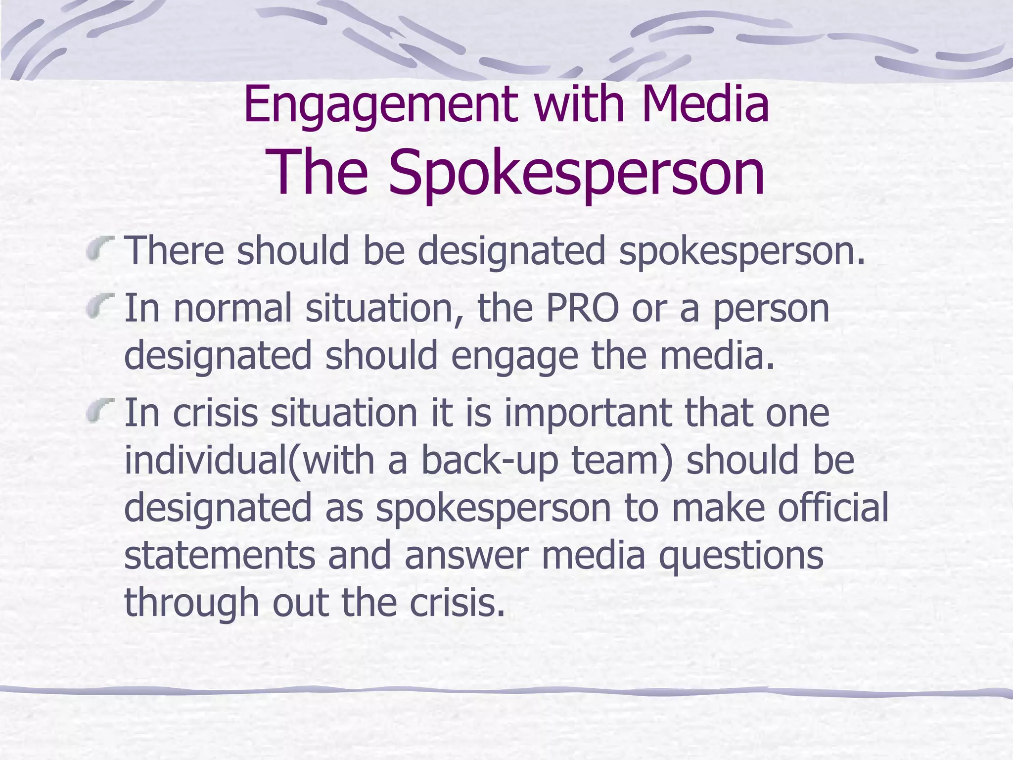 Engagement with Media  The Spokesperson There should be designated spokesperson. In normal situation, the PRO or a person designated should engage the media.  In crisis situation it is important that one individual(with a back-up team) should be designated as spokesperson to make official statements and answer media questions through out the crisis. 