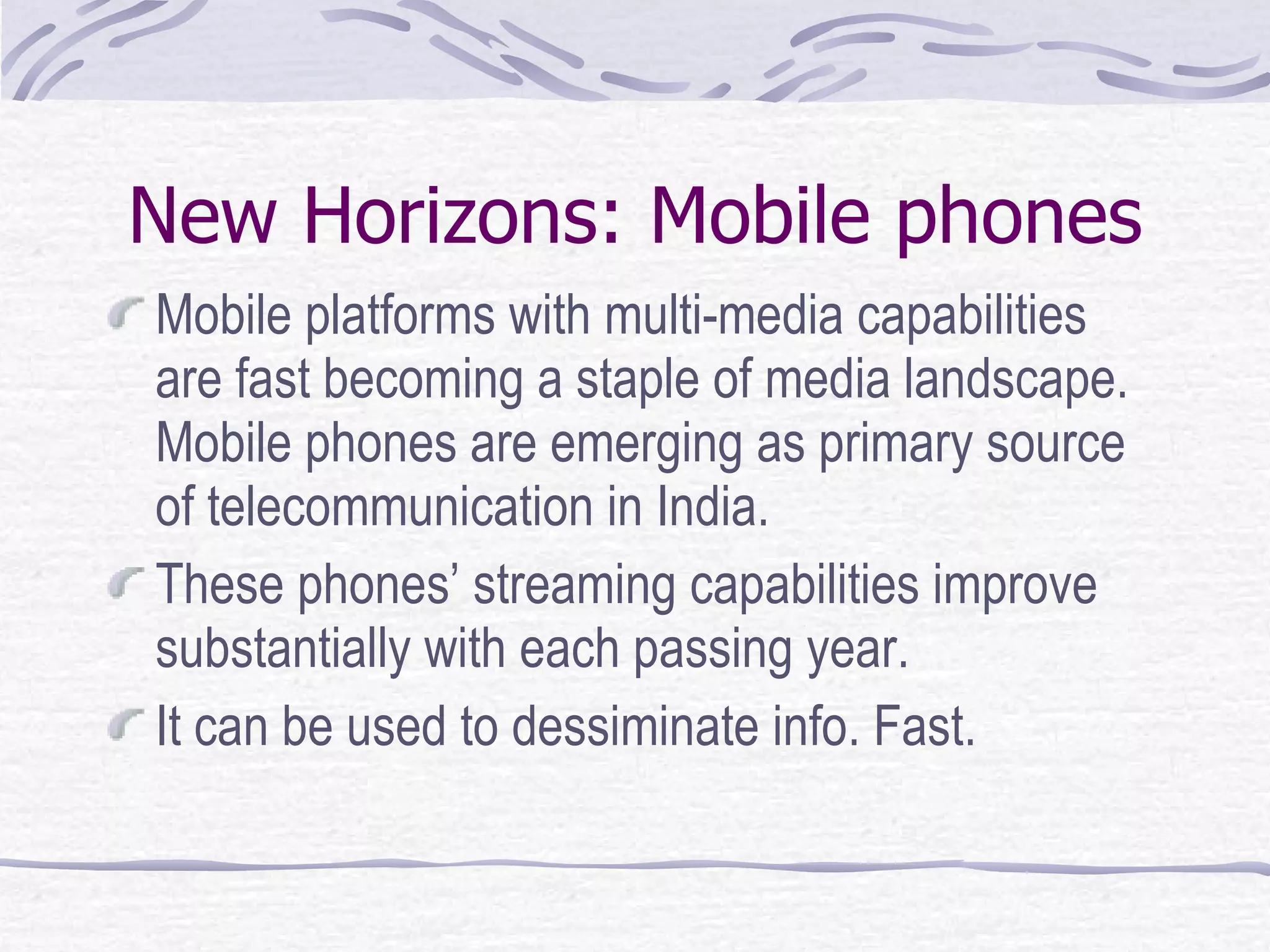 New Horizons: Mobile phones Mobile platforms with multi-media capabilities are fast becoming a staple of media landscape. Mobile phones are emerging as primary source of telecommunication in India. These phones’ streaming capabilities improve substantially with each passing year. It can be used to dessiminate info. Fast. 