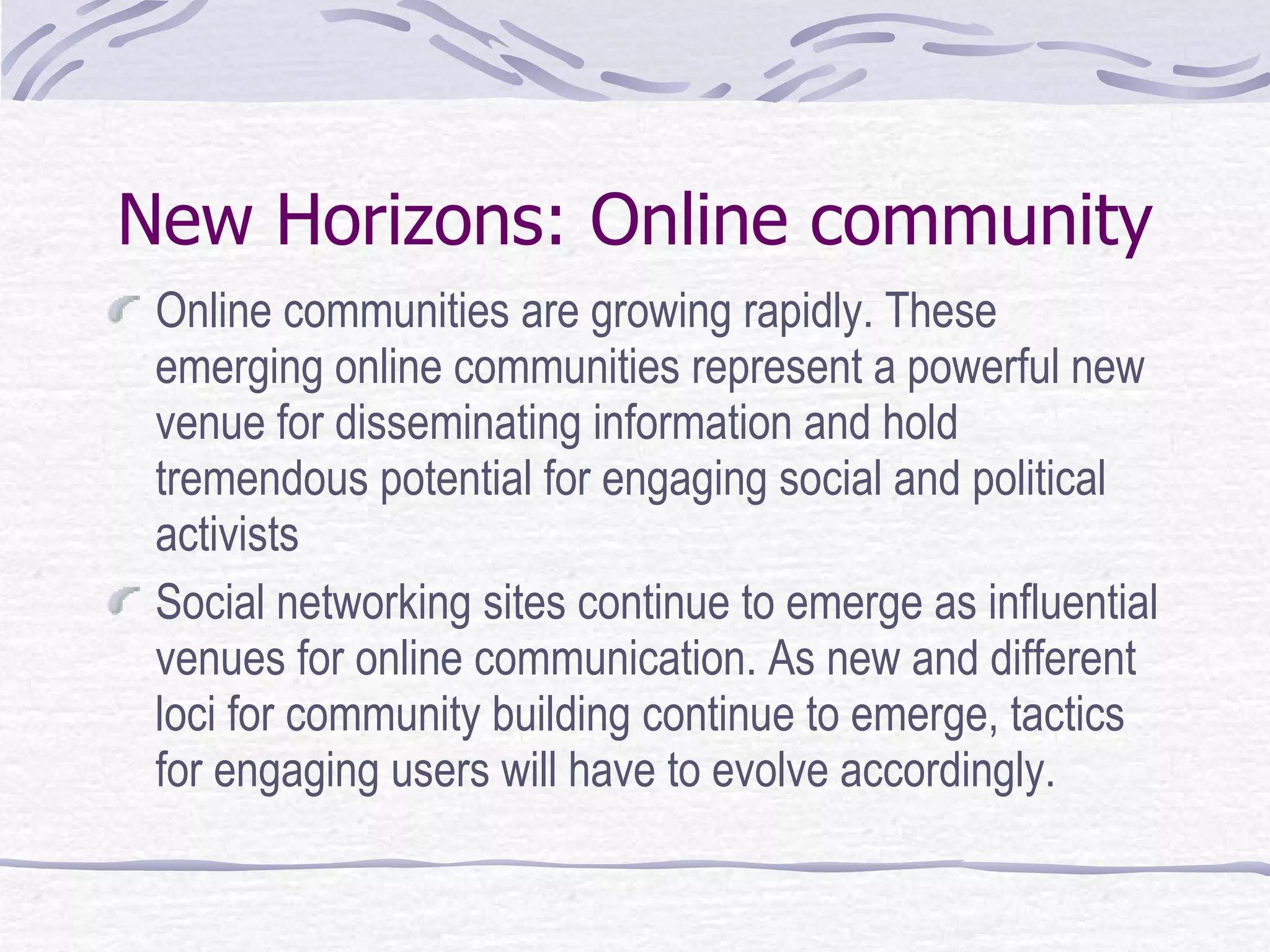 New Horizons: Online community Online communities are growing rapidly. These emerging online communities represent a powerful new venue for disseminating information and hold tremendous potential for engaging social and political activists Social networking sites continue to emerge as influential venues for online communication .  As new and different loci for community building continue to emerge, tactics for engaging users will have to evolve accordingly. 