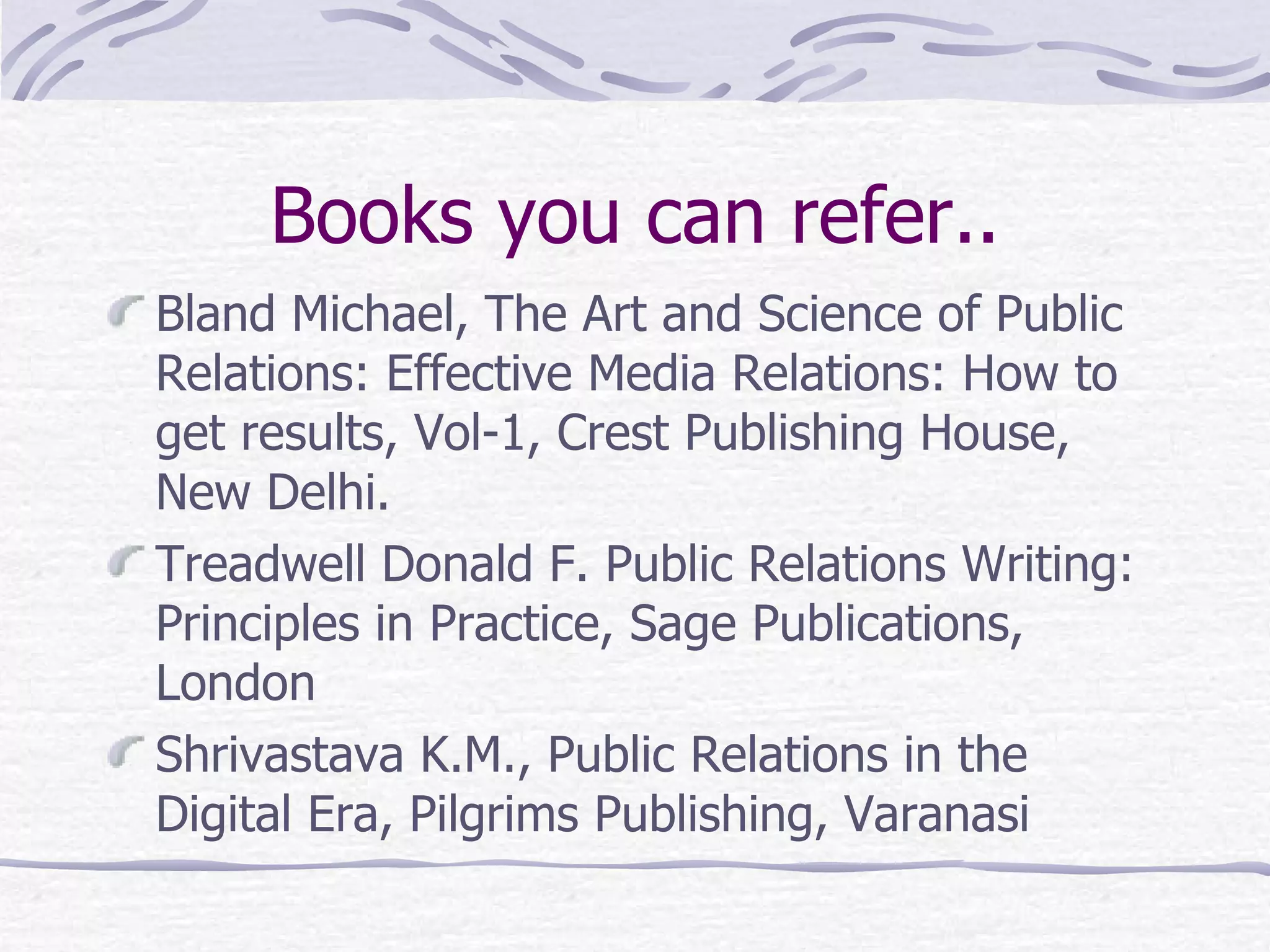 Books you can refer.. Bland Michael, The Art and Science of Public Relations: Effective Media Relations: How to get results, Vol-1, Crest Publishing House, New Delhi. Treadwell Donald F. Public Relations Writing: Principles in Practice, Sage Publications, London Shrivastava K.M., Public Relations in the Digital Era, Pilgrims Publishing, Varanasi 