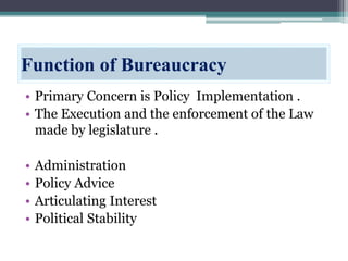 Function of Bureaucracy
• Primary Concern is Policy Implementation .
• The Execution and the enforcement of the Law
made by legislature .
• Administration
• Policy Advice
• Articulating Interest
• Political Stability
 