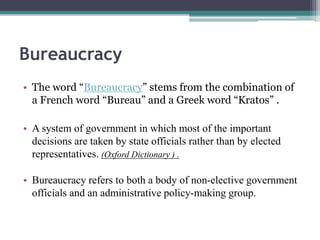 Bureaucracy
• The word “Bureaucracy” stems from the combination of
a French word “Bureau” and a Greek word “Kratos” .
• A system of government in which most of the important
decisions are taken by state officials rather than by elected
representatives. (Oxford Dictionary ) .
• Bureaucracy refers to both a body of non-elective government
officials and an administrative policy-making group.
 