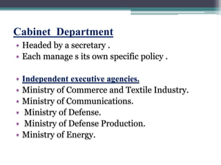 Cabinet Department
• Headed by a secretary .
• Each manage s its own specific policy .
• Independent executive agencies.
• Ministry of Commerce and Textile Industry.
• Ministry of Communications.
• Ministry of Defense.
• Ministry of Defense Production.
• Ministry of Energy.
 