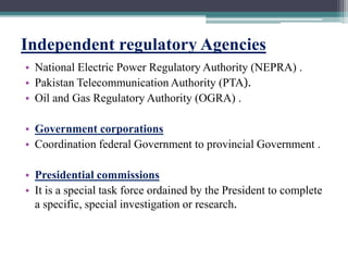 Independent regulatory Agencies
• National Electric Power Regulatory Authority (NEPRA) .
• Pakistan Telecommunication Authority (PTA).
• Oil and Gas Regulatory Authority (OGRA) .
• Government corporations
• Coordination federal Government to provincial Government .
• Presidential commissions
• It is a special task force ordained by the President to complete
a specific, special investigation or research.
 