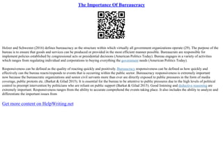 The Importance Of Bureaucracy
Holzer and Schwester (2016) defines bureaucracy as the structure within which virtually all government organizations operate (29). The purpose of the
bureau is to ensure that goods and services can be produced or provided in the most efficient manner possible. Bureaucrats are responsible for
implement policies established by congressional acts or presidential decisions (American Politics Today). Bureau engages in a variety of activities
which ranges from regulating individual and corporations to buying everything the government needs (American Politics Today).
Responsiveness can be defined as the quality of reacting quickly and positively. Bureaucracy responsiveness can be defined as how quickly and
effectively can the bureau reacts/responds to events that is occurring within the public sector. Bureaucracy responsiveness is extremely important
now because the bureaucratic organizations and senior civil servants more than ever are directly exposed to public pressures in the form of media
coverage, public protests etc. (Barkat & Gilad 2015). It is essential for the bureau to be attentive to public pressures due to the high levels of political
control to preempt intervention by politicians who are reliant on public support (Barkat & Gilad 2015). Good listening and deductive reasoning are
extremely important. Responsiveness ranges from the ability to accurate comprehend the events taking place. It also includes the ability to analyze and
differentiate the important issues from
Get more content on HelpWriting.net
 