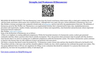 Strengths And Weaknesses Of Bureaucracy
MEANING OF BUREAUCRACY The term Bureaucracy comes from the French word bureau which means office or desk and it combines this word
with the Greek word kratos which means rule or political power. Although there were many who gave various definitions of bureaucracy but it was
Max Webber a German sociologist who conducted a formal study on bureaucracy and his work led to the popularization of this term. The definition of
bureaucracy given by Max Webber was "Bureaucracy is an organisational structure that is characterised by many rules, standardised processes,
procedures and requirements, number of desks, meticulous division of labour and responsibility, clear hierarchies and professional, almost impersonal
interactions between employees".
Max Webber...show more content...
Some of the dysfunctions of bureaucracy are as follows–
1)There is no emphasis on creating additional competencies–Within the hierarchal structures of a bureaucratic system, workers gets promoted
continually until they obtain a position where they're initially incompetent. This is the position where promotion stops for people until they decide to
retire because there is no stress on creating new or additional competencies within the bureaucratic system. This means a bureaucratic system continues
to function only because there are able employees trying to get positions with more power.
2)It fosters a structure that doesn't create true productivity– A bureaucracy creates various rules and laws that should be followed to the benefit of all.
The problem with this is that more rules and laws should be added at virtually any time, which complicates the workloads that people must endure. This
may grasp additional forms to fill out, new regulations for filling, or new evaluations that should be conducted. It is a process that ensures safe
productivity, but limits the true productive ability of individuals and
Get more content on HelpWriting.net
 