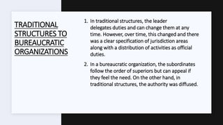 TRADITIONAL
STRUCTURES TO
BUREAUCRATIC
ORGANIZATIONS
1. In traditional structures, the leader
delegates duties and can change them at any
time. However, over time, this changed and there
was a clear specification of jurisdiction areas
along with a distribution of activities as official
duties.
2. In a bureaucratic organization, the subordinates
follow the order of superiors but can appeal if
they feel the need. On the other hand, in
traditional structures, the authority was diffused.
 