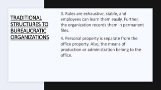 TRADITIONAL
STRUCTURES TO
BUREAUCRATIC
ORGANIZATIONS
3. Rules are exhaustive, stable, and
employees can learn them easily. Further,
the organization records them in permanent
files.
4. Personal property is separate from the
office property. Also, the means of
production or administration belong to the
office.
 
