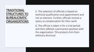 TRADITIONAL
STRUCTURES TO
BUREAUCRATIC
ORGANIZATIONS
5. The selection of officials is based on
technical qualification and appointment and
not an election. Further, officials receive a
salary as compensation for their work.
6. The official is taken in for a trial period
and then offered a permanent position with
the organization. This protects him from
arbitrary dismissal.
 
