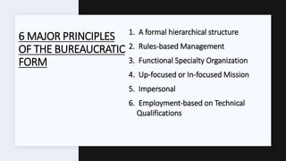 6 MAJOR PRINCIPLES
OF THE BUREAUCRATIC
FORM
1. A formal hierarchical structure
2. Rules-based Management
3. Functional Specialty Organization
4. Up-focused or In-focused Mission
5. Impersonal
6. Employment-based on Technical
Qualifications
 