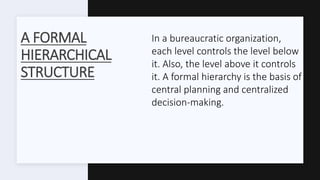A FORMAL
HIERARCHICAL
STRUCTURE
In a bureaucratic organization,
each level controls the level below
it. Also, the level above it controls
it. A formal hierarchy is the basis of
central planning and centralized
decision-making.
 