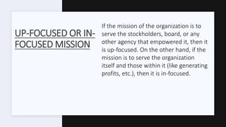 UP-FOCUSED OR IN-
FOCUSED MISSION
If the mission of the organization is to
serve the stockholders, board, or any
other agency that empowered it, then it
is up-focused. On the other hand, if the
mission is to serve the organization
itself and those within it (like generating
profits, etc.), then it is in-focused.
 