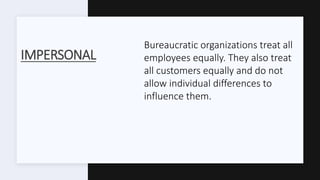IMPERSONAL
Bureaucratic organizations treat all
employees equally. They also treat
all customers equally and do not
allow individual differences to
influence them.
 