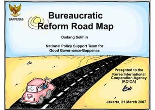 Bureaucratic
Reform Road Map
Presented to the
Korea International
Cooperation Agency
(KOICA)
Jakarta, 21 March 2007
Dadang Solihin
National Policy Support Team for
Good Governance-Bappenas
 