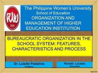 Ronald Lucasia
Discussant
BUREAUCRATIC ORGANIZATION IN THE
SCHOOL SYSTEM: FEATURES,
CHARACTERISTICS AND PROCESS
The Philippine Women’s University
School of Education
ORGANIZATION AND
MANAGEMENT OF HIGHER
EDUCATION INSTITUTION
Dr. Luisito Padolina
Professor
 