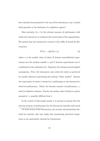 have already been promoted to the top of the bureaucracy, say a central 
bank governor or the chairman of a regulatory agency.5 
More precisely, let x be the relevant measure of performance with 
which the bureaucrat is evaluated (the stated goals of his organization). 
We assume that the bureaucrat’s reward is (the suffix B stands for Bu-reaucrat): 
RB(a) = αE(E(θ | x)) (3) 
where α is the market value of talent, E denotes unconditional expec-tations 
over the random variable x, and E denotes expectations over θ, 
conditional on the realization of x. Equation (3) contains several implicit 
assumptions. First, the bureaucrat cares about his talent as perceived 
by outside observers representing his relevant "labor market". Second, 
the expectation of talent is formed by conditioning on the bureaucrat’s 
observed performance. Third, the relevant measure of performance, x, 
must be defined in advance. Fourth, the market value of talent is a given 
parameter, α, possibly different from 1. 
In the context of this simple model, it is natural to assume that the 
relevant measure of performance for the bureaucrat coincides with social 
5 At lower levels of the bureaucracy, job security and promotions dic-tated 
by seniority only may imply that maximizing perceived compe-tence 
is not particularly relevant for bureaucrats. 
10 
 