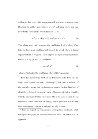 welfare, so that x ≡ y - this assumption will be relaxed in later sections. 
Denoting the public’s perception of a by ae and using (1), we can then 
re-write the bureaucrat’s reward function (3) as: 
RB(a) = αE(y − ae) = αE(θ + a − ae) (4) 
This allows us to easily compute the equilibrium level of effort. First 
take the first order condition with respect to actual effort, a, taking 
expected effort ae as given. Then, impose the equilibrium requirement 
that ae = a. By (4) and (2), we obtain: 
α = Ca(aB) (5) 
where aB indicates the equilibrium effort of the bureaucrat. 
How does equilibrium effort by the bureaucrat differ from that in-duced 
by an optimal contract? Comparing (5) with (36a) in section 1 of 
the appendix, we see that the bureaucrat puts in the first best level of 
effort if α = 1, i.e., if the market value of bureaucratic talent coincides 
with the true value of talent for society.6 But if the value of talent for the 
bureaucrat differs from that for society, and in particular if it is lower, 
then bureaucratic behavior is no longer socially optimal. 
6 Here we neglect the bureaucrat’s participation constraint, which 
throughout the paper we assume is always satisfied - see section 1 of the 
appendix. 
11 
 