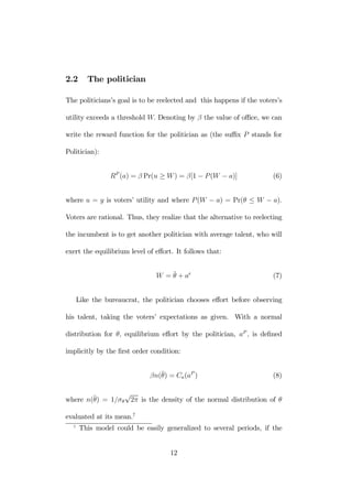 2.2 The politician 
The politicians’s goal is to be reelected and this happens if the voters’s 
utility exceeds a threshold W. Denoting by β the value of office, we can 
write the reward function for the politician as (the suffix P stands for 
Politician): 
RP (a) = β Pr(u ≥ W) = β[1 − P (W − a)] (6) 
where u = y is voters’ utility and where P (W − a) = Pr(θ ≤ W − a). 
Voters are rational. Thus, they realize that the alternative to reelecting 
the incumbent is to get another politician with average talent, who will 
exert the equilibrium level of effort. It follows that: 
W = ¯θ 
+ ae (7) 
Like the bureaucrat, the politician chooses effort before observing 
his talent, taking the voters’ expectations as given. With a normal 
distribution for θ, equilibrium effort by the politician, aP , is defined 
implicitly by the first order condition: 
βn(¯θ 
) = Ca(aP ) (8) 
where n(¯θ 
) = 1/σθ√2π is the density of the normal distribution of θ 
evaluated at its mean.7 
7 This model could be easily generalized to several periods, if the 
12 
 