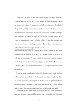 How does the effort of the politician compare with that of the bu-reaucrat? 
Comparing (5) and (8), the answer is ambiguous and depends 
on parameters’ values. A higher value of office, β, increases the effort of 
the politician, a higher market value for bureaucratic talent, α, increases 
the effort of the bureaucrat. Under the assumption that the participa-tion 
constraint is always satisfied, in this simple example voters prefer 
whatever arrangement results in higher effort. To simplify notation, and 
since no additional result hinges on the value of these two parameters, 
in the remainder of the paper we set α = β = 1.8 
politician’s ability today is a signal of his ability tomorrow but some 
random element of ability is present every period so that it can never be 
fully learnt in advance. A widely studied case in the political business 
ccycle literature is that of a MA (1) process for ability. Persson and 
Tabellini (2000) discuss the implications of this political model more 
extensively. 
A more general formulation, outlined in the appendix, would have the 
politician care about both re-election and, conditional on losing office, 
his career prospects outside politics. If the value of political office is 
sufficiently high compared to the expected benefit of a career outside 
politics, then the main implication of our model would still hold. 
8 Since we are not considering an optimal contract, both the bureau-crat 
and the politician could be earning rents in equilibrium (i.e., their 
13 
 