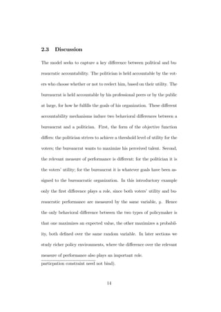 2.3 Discussion 
The model seeks to capture a key difference between political and bu-reaucratic 
accountability. The politician is held accountable by the vot-ers 
who choose whether or not to reelect him, based on their utility. The 
bureaucrat is held accountable by his professional peers or by the public 
at large, for how he fulfills the goals of his organization. These different 
accountability mechanisms induce two behavioral differences between a 
bureaucrat and a politician. First, the form of the objective function 
differs: the politician strives to achieve a threshold level of utility for the 
voters; the bureaucrat wants to maximize his perceived talent. Second, 
the relevant measure of performance is different: for the politician it is 
the voters’ utility; for the bureaucrat it is whatever goals have been as-signed 
to the bureaucratic organization. In this introductory example 
only the first difference plays a role, since both voters’ utility and bu-reaucratic 
performance are measured by the same variable, y. Hence 
the only behavioral difference between the two types of policymaker is 
that one maximizes an expected value, the other maximizes a probabil-ity, 
both defined over the same random variable. In later sections we 
study richer policy environments, where the difference over the relevant 
measure of performance also plays an important role. 
particpation constraint need not bind). 
14 
 