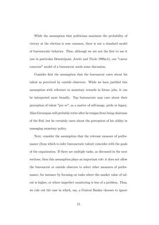 While the assumption that politicians maximize the probability of 
victory at the election is now common, there is not a standard model 
of bureaucratic behavior. Thus, although we are not the first to use it 
(see in particular Dewatripont, Jewitt and Tirole 1999a,b), our "career 
concerns" model of a bureaucrat needs some discussion. 
Consider first the assumption that the bureaucrat cares about his 
talent as perceived by outside observers. While we have justified this 
assumption with reference to monetary rewards in future jobs, it can 
be interpreted more broadly. Top bureaucrats may care about their 
perception of talent "per se", as a matter of self-image, pride or legacy. 
Alan Greenspan will probably retire after he resigns from being chairman 
of the Fed, but he certainly cares about the perception of his ability in 
managing monetary policy. 
Next, consider the assumption that the relevant measure of perfor-mance 
(from which to infer bureaucratic talent) coincides with the goals 
of the organization. If there are multiple tasks, as discussed in the next 
sections, then this assumption plays an important role: it does not allow 
the bureaucrat or outside observes to select other measures of perfor-mance, 
for instance by focusing on tasks where the market value of tal-ent 
is higher, or where imperfect monitoring is less of a problem. Thus, 
we rule out the case in which, say, a Central Banker chooses to ignore 
15 
 