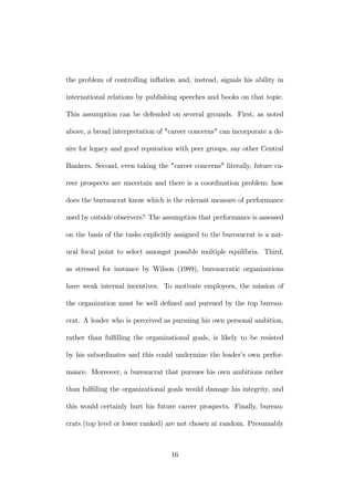 the problem of controlling inflation and, instead, signals his ability in 
international relations by publishing speeches and books on that topic. 
This assumption can be defended on several grounds. First, as noted 
above, a broad interpretation of "career concerns" can incorporate a de-sire 
for legacy and good reputation with peer groups, say other Central 
Bankers. Second, even taking the "career concerns" literally, future ca-reer 
prospects are uncertain and there is a coordination problem: how 
does the bureaucrat know which is the relevant measure of performance 
used by outside observers? The assumption that performance is assessed 
on the basis of the tasks explicitly assigned to the bureaucrat is a nat-ural 
focal point to select amongst possible multiple equilibria. Third, 
as stressed for instance by Wilson (1989), bureaucratic organizations 
have weak internal incentives. To motivate employees, the mission of 
the organization must be well defined and pursued by the top bureau-crat. 
A leader who is perceived as pursuing his own personal ambition, 
rather than fulfilling the organizational goals, is likely to be resisted 
by his subordinates and this could undermine the leader’s own perfor-mance. 
Moreover, a bureaucrat that pursues his own ambitions rather 
than fulfilling the organizational goals would damage his integrity, and 
this would certainly hurt his future career prospects. Finally, bureau-crats 
(top level or lower ranked) are not chosen at random. Presumably 
16 
 