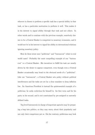 whoever is chosen to perform a specific task has a special ability in that 
task, or has a particular motivation to perform it well. This makes it 
in his interest to signal ability through that task and not others. In 
other words and to continue with the previous example, somebody cho-sen 
to be a Central Banker is competent in monetary economics, and it 
would not be in his interest to signal his ability in international relations 
ignoring monetary policy. 
How do these straw men ”politician” and ”bureaucrat” relate to real 
world cases? Probably the most compelling example of our ”bureau-crat” 
is a Central Banker. His incentives to fulfill his task are mostly 
driven by the desire to appear competent, even though even a Central 
Banker occasionally may bend to the electoral needs of a ”politician”. 
Like our ”bureaucrat”, a Central Banker sets policy without political 
interferences and his tasks are set by a clear mandate to keep inflation 
low. An American President is instead the quintessential example of a 
politician: he seeks reelection for himself in his first term and for his 
party in his second, and is not constrained by pre-assigned or narrowly 
defined tasks. 
Top level bureaucrats in charge of important agencies may be prepar-ing 
a leap into politics, so they may worry about their popularity and 
not only their competence per se. On the contrary, politicians may look 
17 
 
