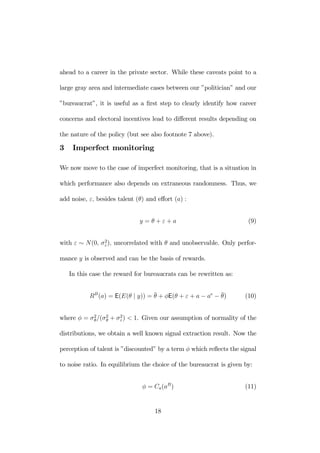 ahead to a career in the private sector. While these caveats point to a 
large gray area and intermediate cases between our ”politician” and our 
”bureaucrat”, it is useful as a first step to clearly identify how career 
concerns and electoral incentives lead to different results depending on 
the nature of the policy (but see also footnote 7 above). 
3 Imperfect monitoring 
We now move to the case of imperfect monitoring, that is a situation in 
which performance also depends on extraneous randomness. Thus, we 
add noise, ε, besides talent (θ) and effort (a) : 
y = θ + ε + a (9) 
with ε ∼ N(0, σ2ε 
), uncorrelated with θ and unobservable. Only perfor-mance 
y is observed and can be the basis of rewards. 
In this case the reward for bureaucrats can be rewritten as: 
RB(a) = E(E(θ | y)) = ¯θ+ φE(θ + ε + a − ae −¯θ 
) (10) 
where φ = σ2θ 
/(σ2θ 
+ σ2ε 
) < 1. Given our assumption of normality of the 
distributions, we obtain a well known signal extraction result. Now the 
perception of talent is ”discounted” by a term φ which reflects the signal 
to noise ratio. In equilibrium the choice of the bureaucrat is given by: 
φ = Ca(aB) (11) 
18 
 