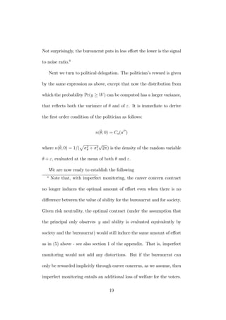 Not surprisingly, the bureaucrat puts in less effort the lower is the signal 
to noise ratio.9 
Next we turn to political delegation. The politician’s reward is given 
by the same expression as above, except that now the distribution from 
which the probability Pr(y ≥ W ) can be computed has a larger variance, 
that reflects both the variance of θ and of ε. It is immediate to derive 
the first order condition of the politician as follows: 
n(¯θ, 0) = Ca(aP ) 
p 
σ2θ 
where n(¯θ, 0) = 1/( 
+ σ2ε 
√2π) is the density of the random variable 
θ + ε, evaluated at the mean of both θ and ε. 
We are now ready to establish the following 
9 Note that, with imperfect monitoring, the career concern contract 
no longer induces the optimal amount of effort even when there is no 
difference between the value of ability for the bureaucrat and for society. 
Given risk neutrality, the optimal contract (under the assumption that 
the principal only observes y and ability is evaluated equivalently by 
society and the bureaucrat) would still induce the same amount of effort 
as in (5) above - see also section 1 of the appendix. That is, imperfect 
monitoring would not add any distortions. But if the bureaucrat can 
only be rewarded implicitly through career concerns, as we assume, then 
imperfect monitoring entails an additional loss of welfare for the voters. 
19 
 
