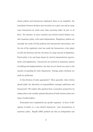 choose policies and bureaucrats implement them is too simplistic; the 
boundaries between decision and execution are a grey area and in many 
cases bureaucrats do much more than executing either de jure or de 
facto. For instance, in most countries non elected central bankers con-duct 
monetary policy, with much independence. Regulatory policies are 
normally the result of both political and bureaucratic intervention, but 
the rise of the regulatory state has made the bureaucracy a key player 
in both the decisions and the execution of a large amount of legislation. 
Fiscal policy is by and large chosen by elected representatives (govern-ments 
and legislatures): bureaucrats are involved in important aspects 
of auditing and implementation, but they do not choose tax rates or the 
amount of spending for their department. Foreign policy decisions are 
made by politicians. 
Is this division of tasks appropriate? More generally, what criteria 
should guide the allocation of responsibilities amongst politicians and 
bureaucrats? We explore this question from a normative perspective by 
asking what is the socially optimal allocation of tasks between these two 
types of policymakers. 
Economists have emphasized one specific argument in favor of del-egation 
of policy to a non elected bureaucrat: time inconsistency in 
monetary policy. Rogoff (1985) pointed out that an independent and 
2 
 